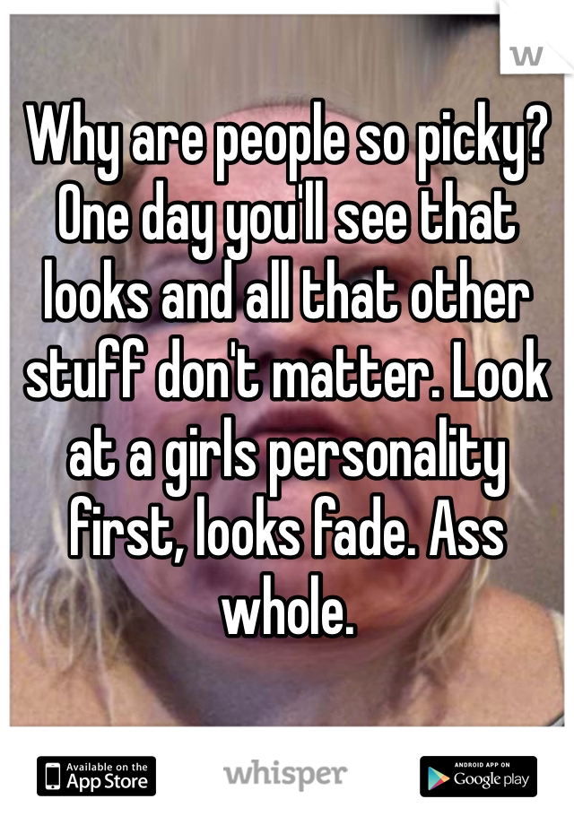 Why are people so picky? One day you'll see that looks and all that other stuff don't matter. Look at a girls personality first, looks fade. Ass whole.