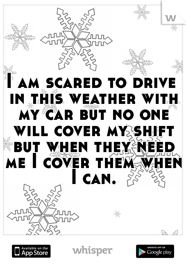 I am scared to drive in this weather with my car but no one will cover my shift but when they need me I cover them when I can.