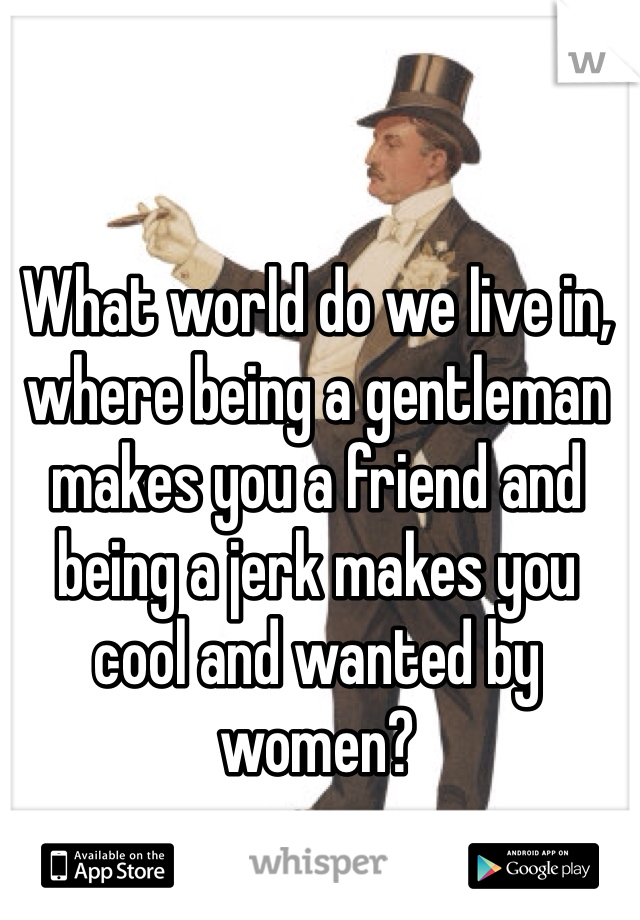 What world do we live in, where being a gentleman makes you a friend and being a jerk makes you cool and wanted by women?