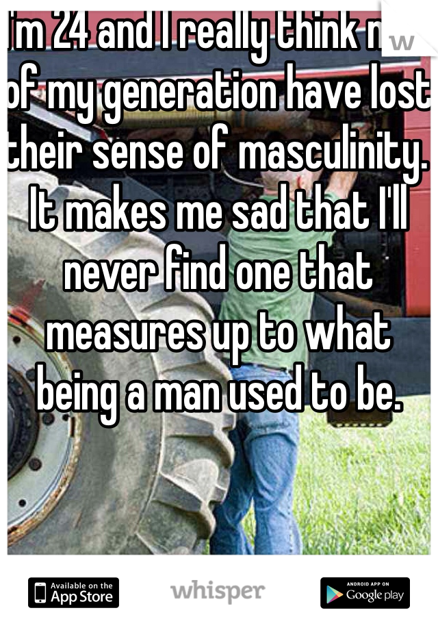 I'm 24 and I really think men of my generation have lost their sense of masculinity. It makes me sad that I'll never find one that measures up to what being a man used to be.