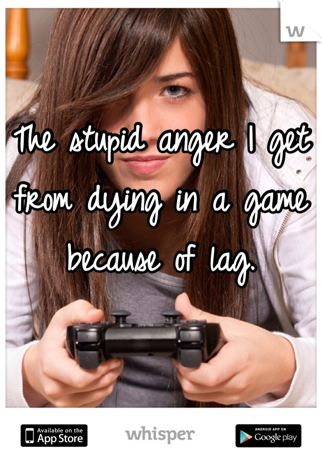 The stupid anger I get from dying in a game because of lag.