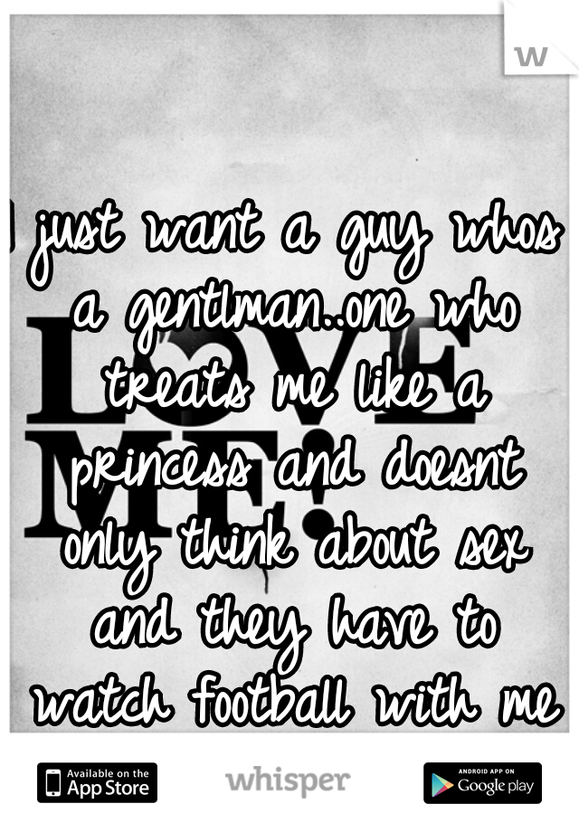 I just want a guy whos a gentlman..one who treats me like a princess and doesnt only think about sex and they have to watch football with me 