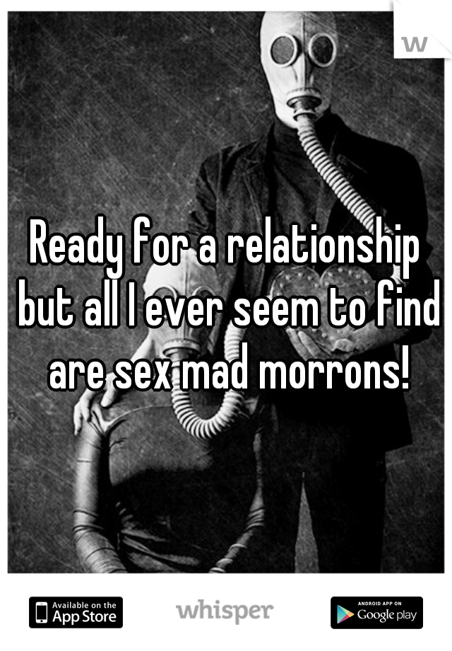 Ready for a relationship but all I ever seem to find are sex mad morrons!