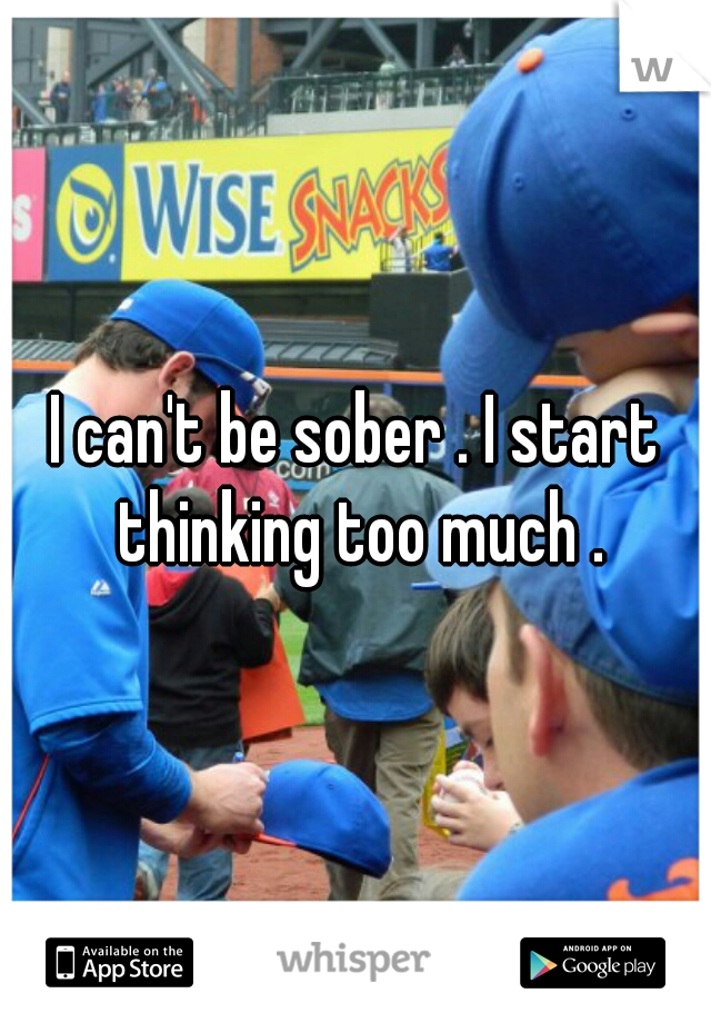 I can't be sober . I start thinking too much .
