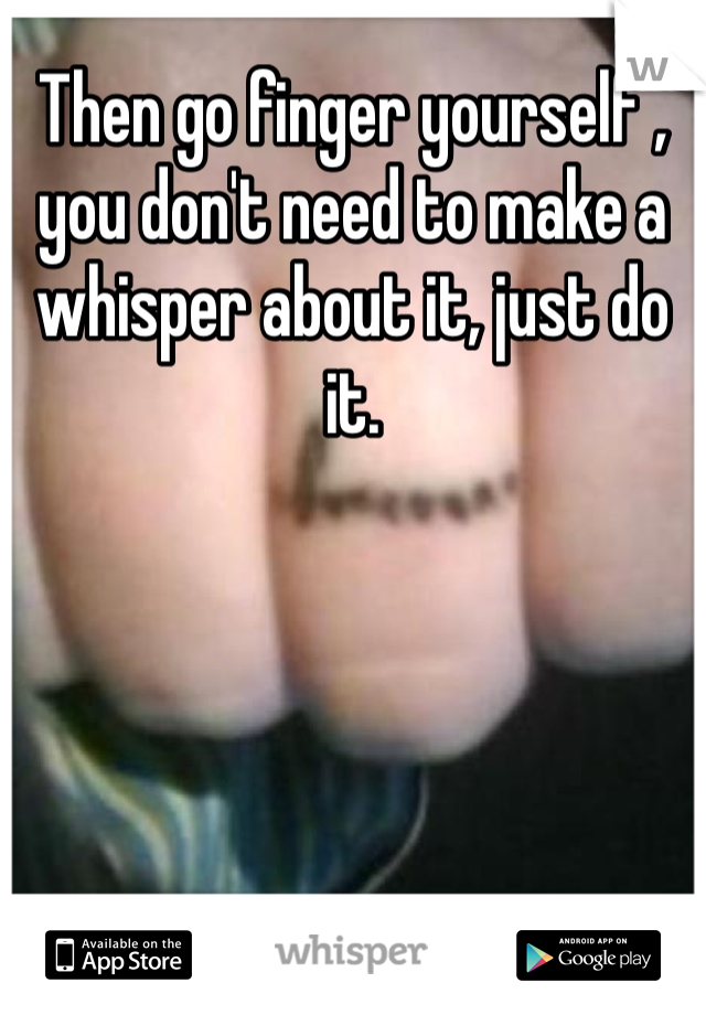 Then go finger yourself , you don't need to make a whisper about it, just do it. 
