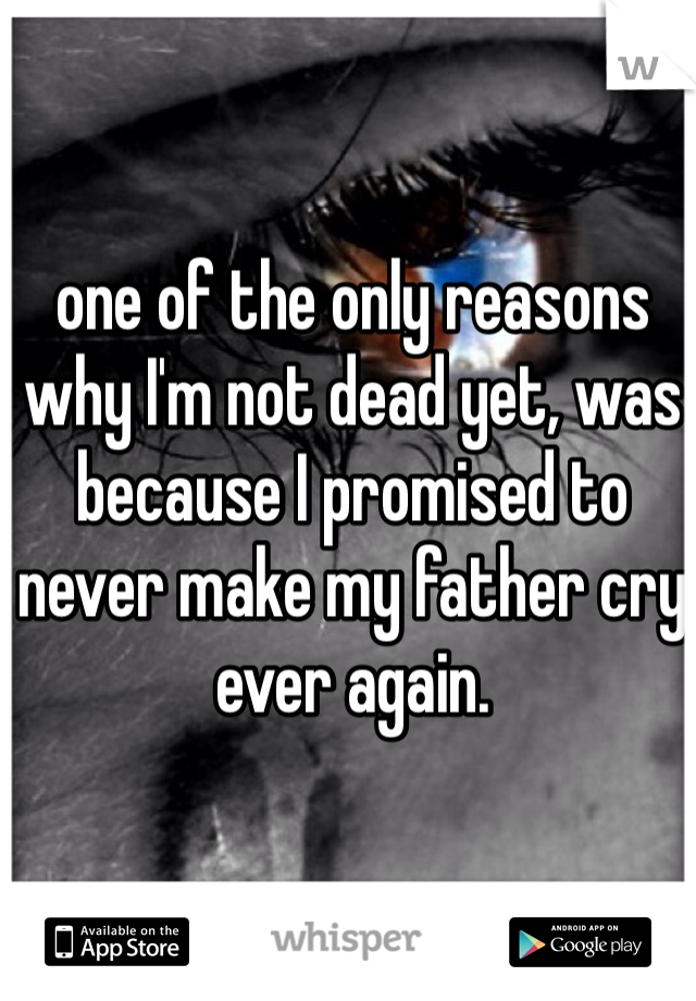 one of the only reasons why I'm not dead yet, was because I promised to never make my father cry ever again.
