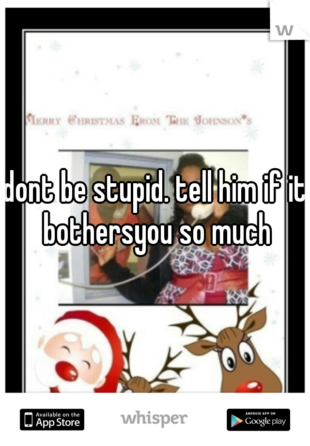 dont be stupid. tell him if it bothersyou so much