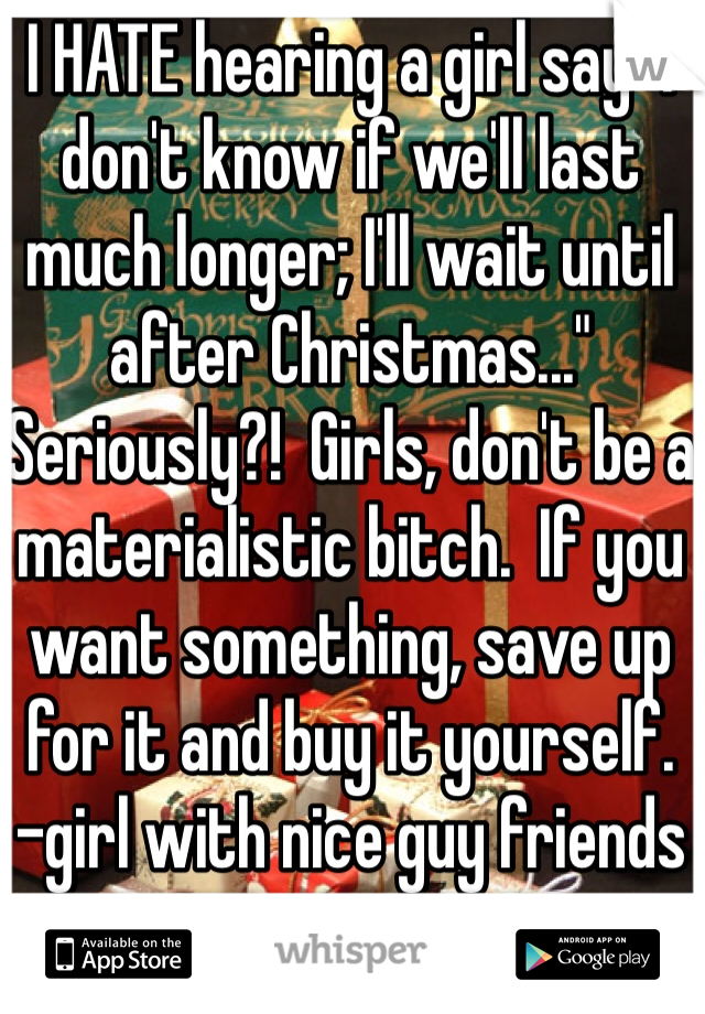I HATE hearing a girl say "I don't know if we'll last much longer; I'll wait until after Christmas..." 
Seriously?!  Girls, don't be a materialistic bitch.  If you want something, save up for it and buy it yourself.
-girl with nice guy friends