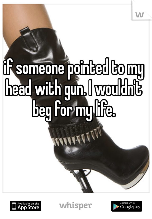 if someone pointed to my head with gun. I wouldn't beg for my life.
