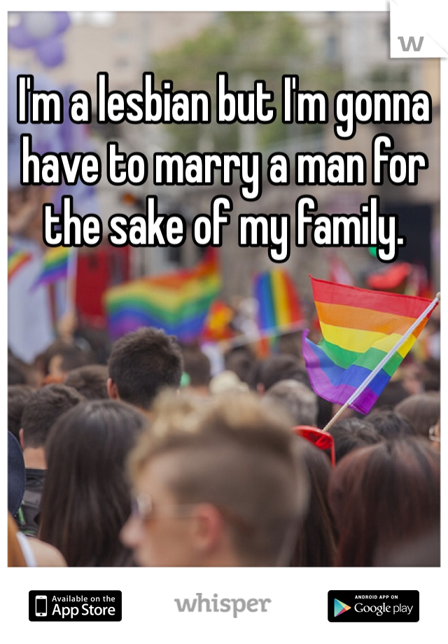 I'm a lesbian but I'm gonna have to marry a man for the sake of my family. 