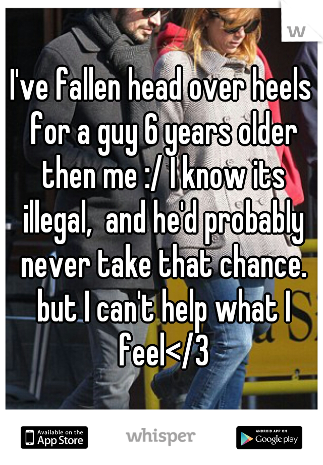 I've fallen head over heels for a guy 6 years older then me :/ I know its illegal,  and he'd probably never take that chance. but I can't help what I feel</3
