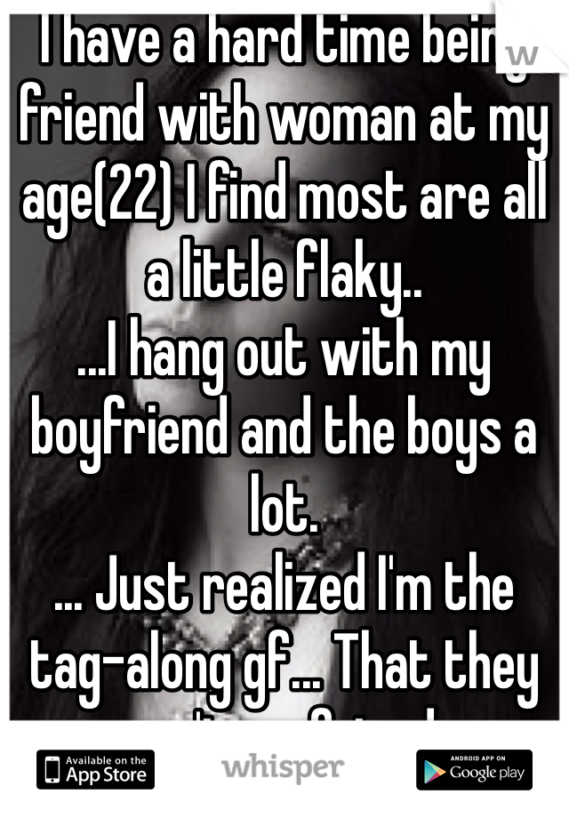 I have a hard time being friend with woman at my age(22) I find most are all a little flaky.. 
...I hang out with my boyfriend and the boys a lot.
... Just realized I'm the tag-along gf... That they aren't my friends. 