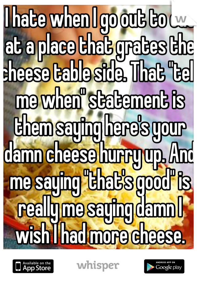 I hate when I go out to eat at a place that grates the cheese table side. That "tell me when" statement is them saying here's your damn cheese hurry up. And me saying "that's good" is really me saying damn I wish I had more cheese. 