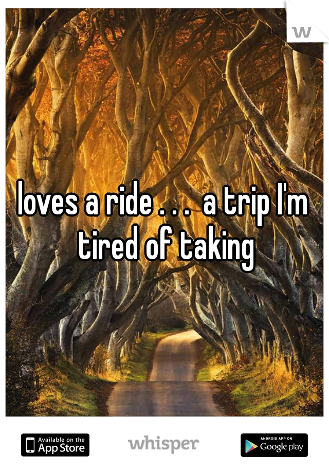 loves a ride . . .  a trip I'm tired of taking