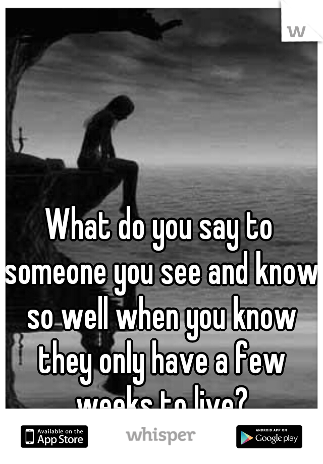 What do you say to someone you see and know so well when you know they only have a few weeks to live?