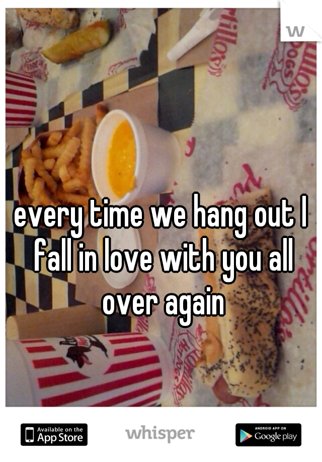 every time we hang out I fall in love with you all over again