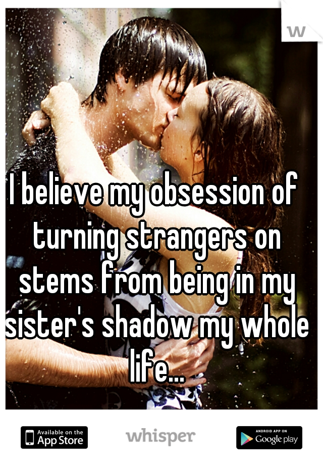 I believe my obsession of turning strangers on stems from being in my sister's shadow my whole life...
