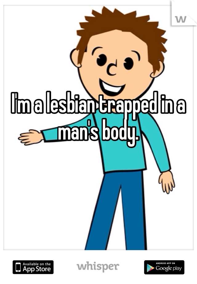 

I'm a lesbian trapped in a man's body. 