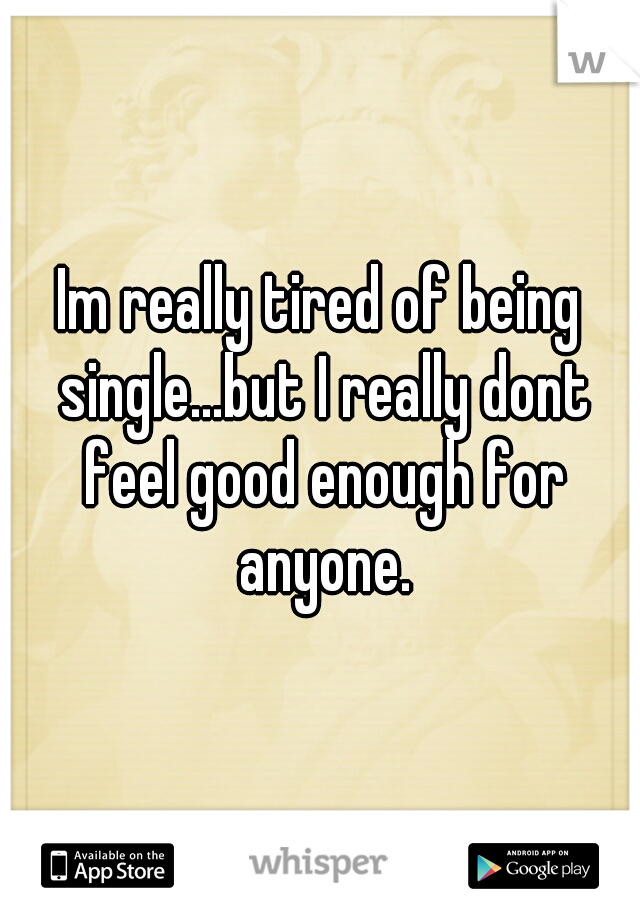 Im really tired of being single...but I really dont feel good enough for anyone.