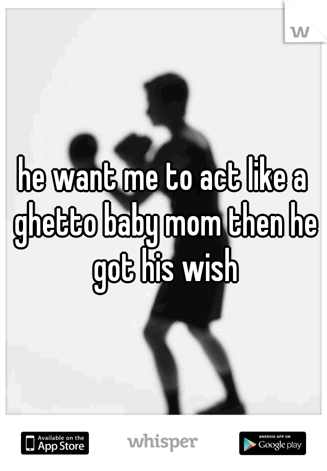 he want me to act like a ghetto baby mom then he got his wish