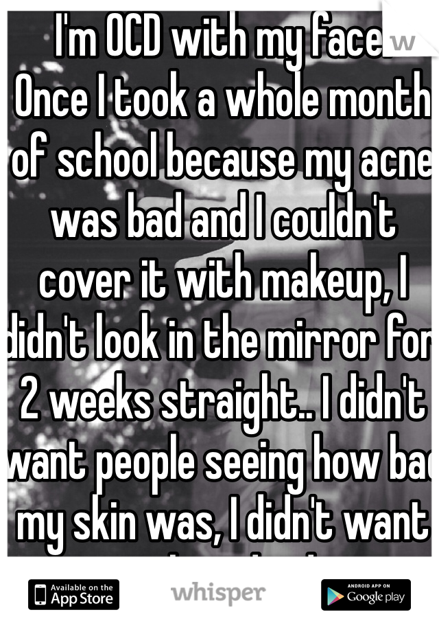 I'm OCD with my face.
Once I took a whole month of school because my acne was bad and I couldn't cover it with makeup, I didn't look in the mirror for 2 weeks straight.. I didn't want people seeing how bad my skin was, I didn't want to be judged.