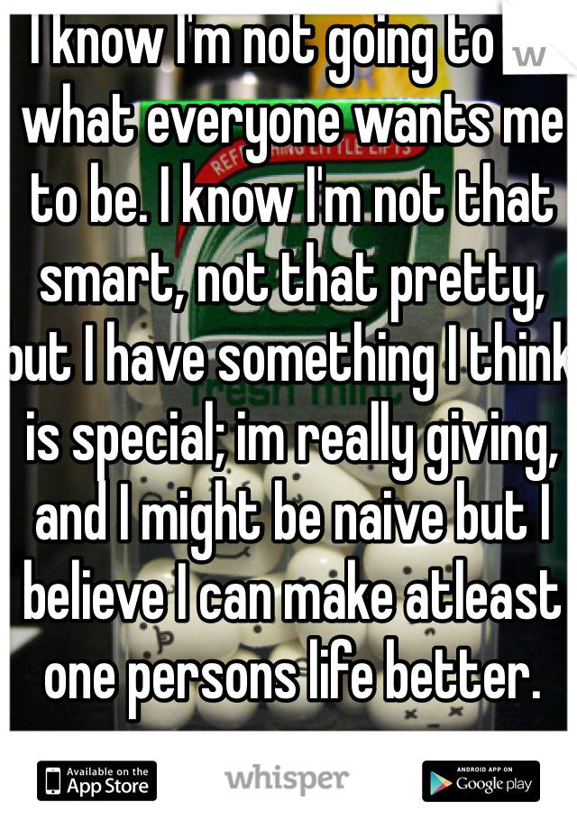 I know I'm not going to be what everyone wants me to be. I know I'm not that smart, not that pretty, but I have something I think is special; im really giving, and I might be naive but I believe I can make atleast one persons life better. 
