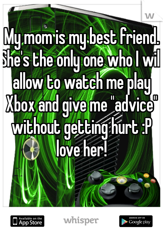 My mom is my best friend. She's the only one who I will allow to watch me play Xbox and give me "advice" without getting hurt :P love her!
