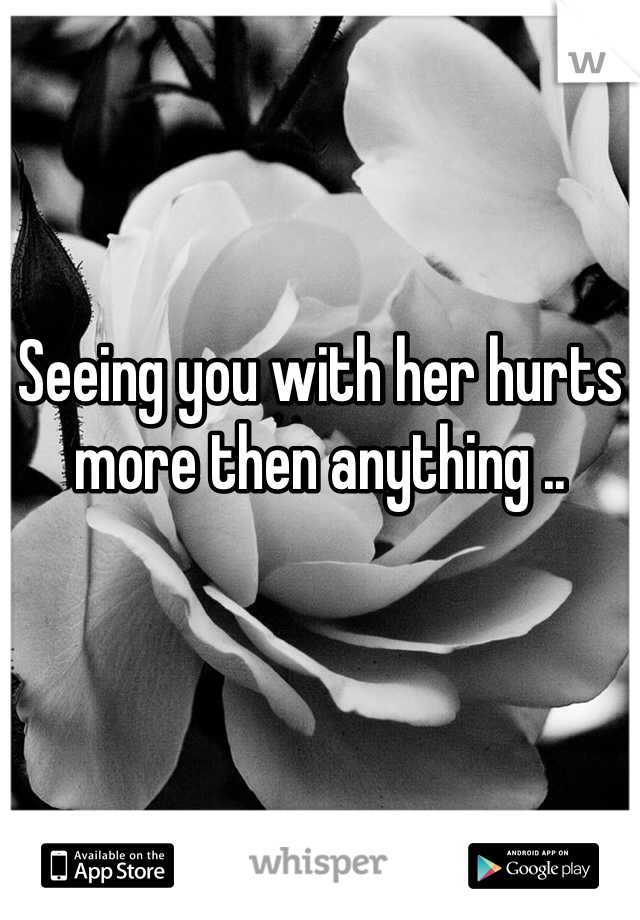 Seeing you with her hurts more then anything .. 
