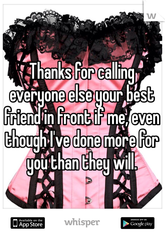 Thanks for calling everyone else your best friend in front if me, even though I've done more for you than they will.