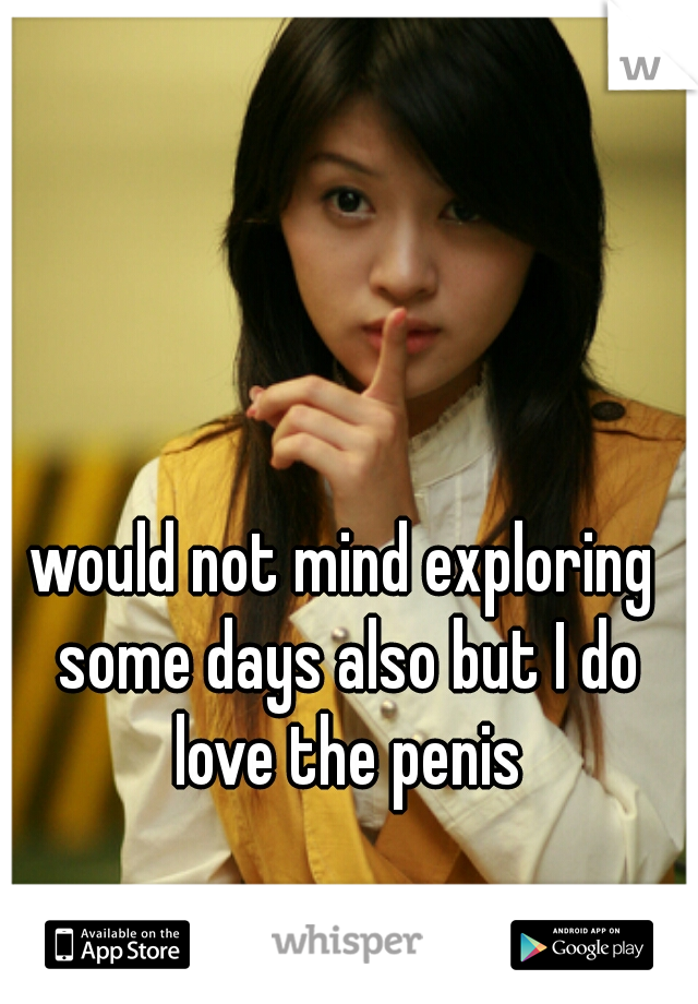would not mind exploring some days also but I do love the penis