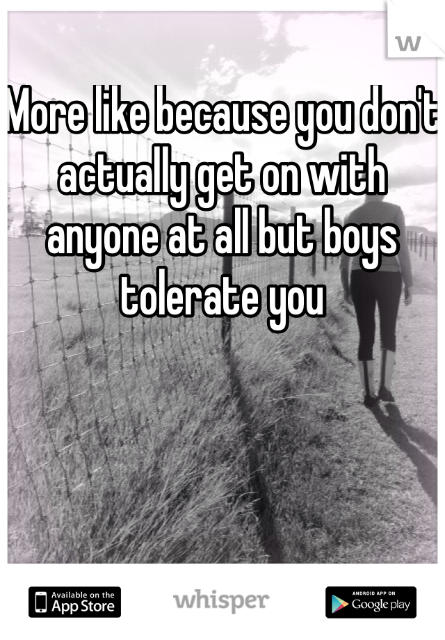 More like because you don't actually get on with anyone at all but boys tolerate you 