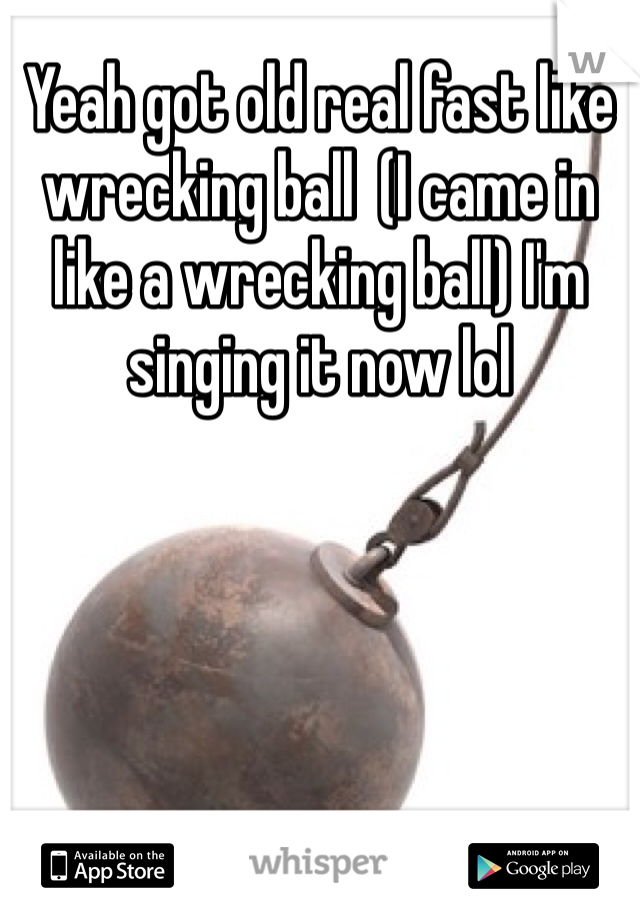 Yeah got old real fast like wrecking ball  (I came in like a wrecking ball) I'm singing it now lol 