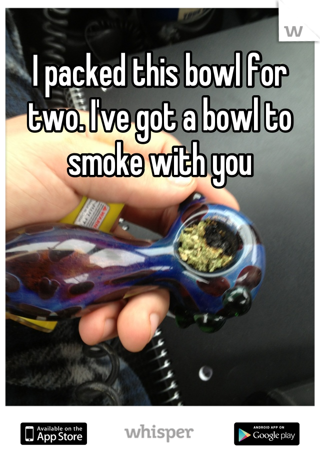 I packed this bowl for two. I've got a bowl to smoke with you