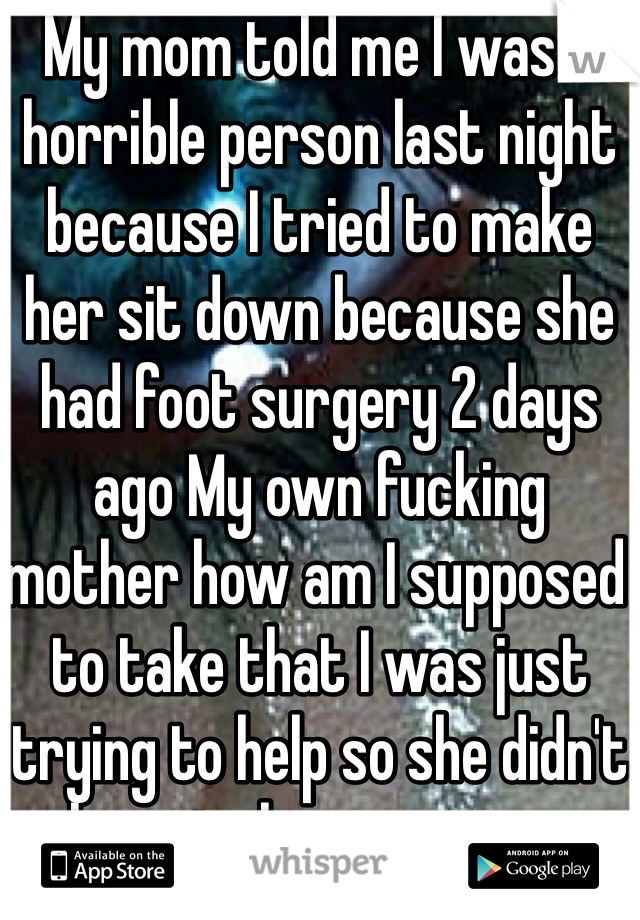 My mom told me I was a horrible person last night because I tried to make her sit down because she had foot surgery 2 days ago My own fucking mother how am I supposed to take that I was just trying to help so she didn't have to have surgery again