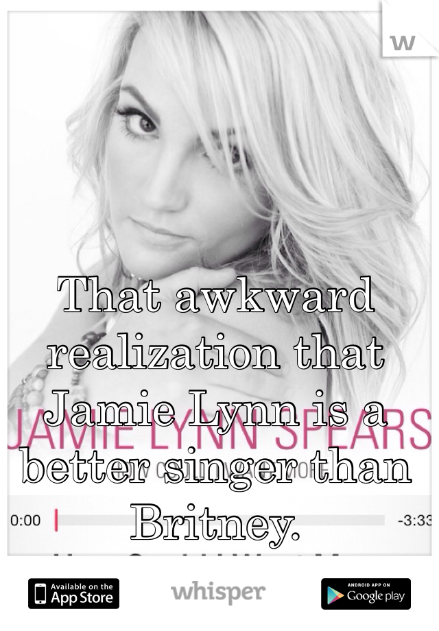 That awkward realization that Jamie Lynn is a better singer than Britney. 