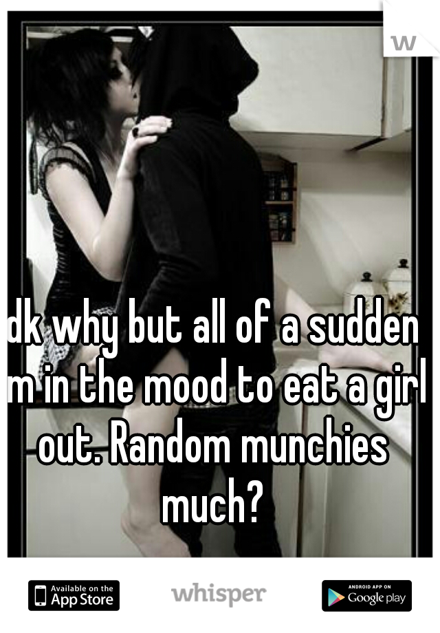 Idk why but all of a sudden im in the mood to eat a girl out. Random munchies much?