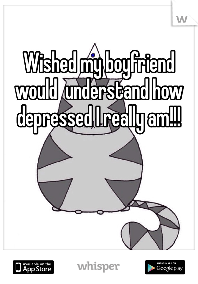 Wished my boyfriend would  understand how depressed I really am!!!