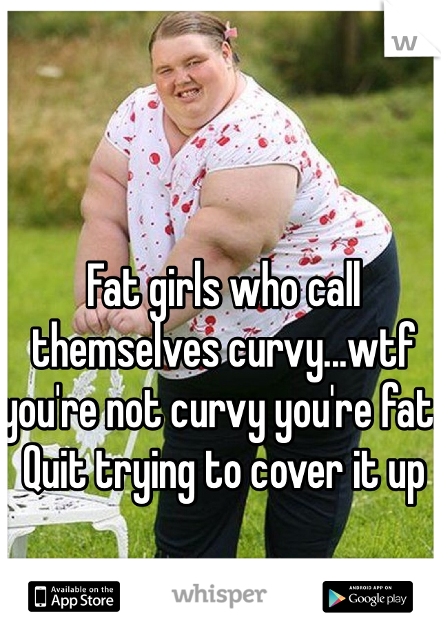 Fat girls who call themselves curvy...wtf you're not curvy you're fat. Quit trying to cover it up