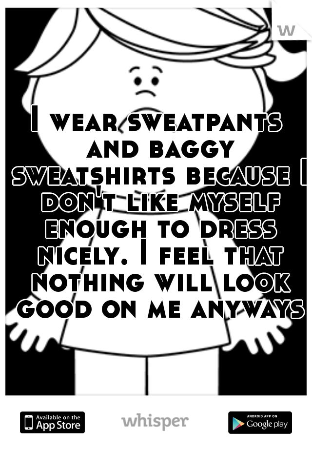 I wear sweatpants and baggy sweatshirts because I don't like myself enough to dress nicely. I feel that nothing will look good on me anyways.