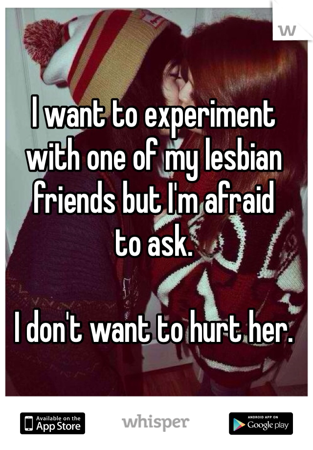 I want to experiment with one of my lesbian friends but I'm afraid 
to ask. 

I don't want to hurt her. 