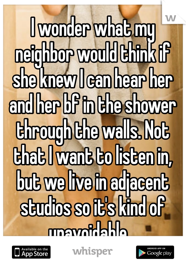 I wonder what my neighbor would think if she knew I can hear her and her bf in the shower through the walls. Not that I want to listen in, but we live in adjacent studios so it's kind of unavoidable... 