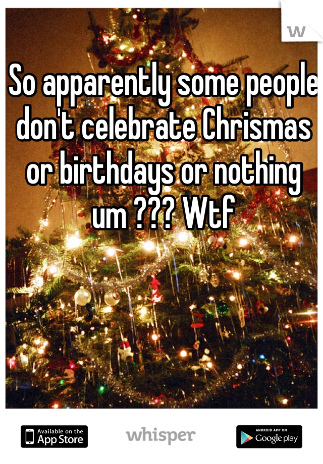 So apparently some people don't celebrate Chrismas or birthdays or nothing um ??? Wtf