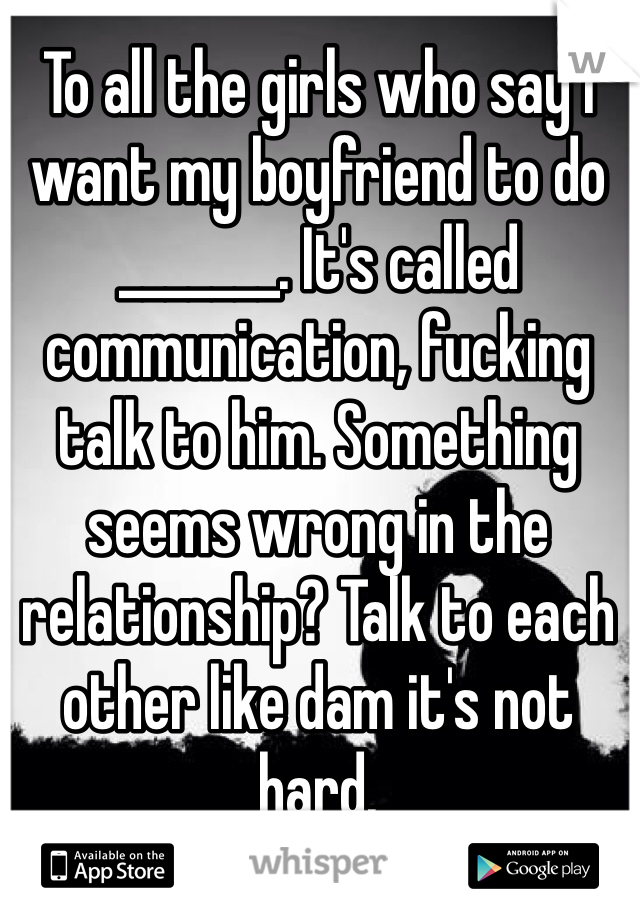 To all the girls who say I want my boyfriend to do _______. It's called communication, fucking talk to him. Something seems wrong in the relationship? Talk to each other like dam it's not hard.