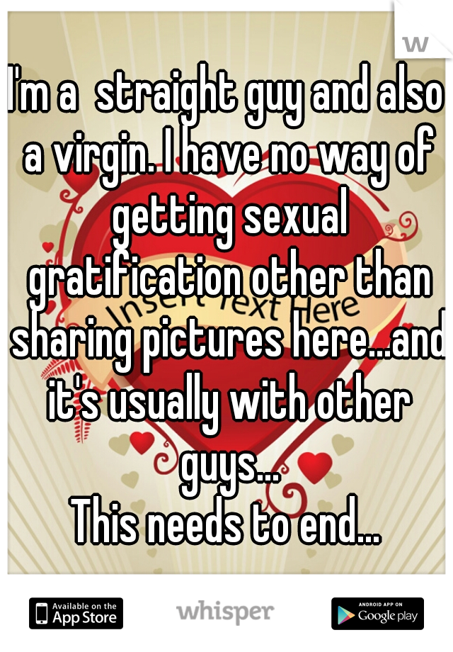 I'm a  straight guy and also a virgin. I have no way of getting sexual gratification other than sharing pictures here...and it's usually with other guys...

This needs to end...