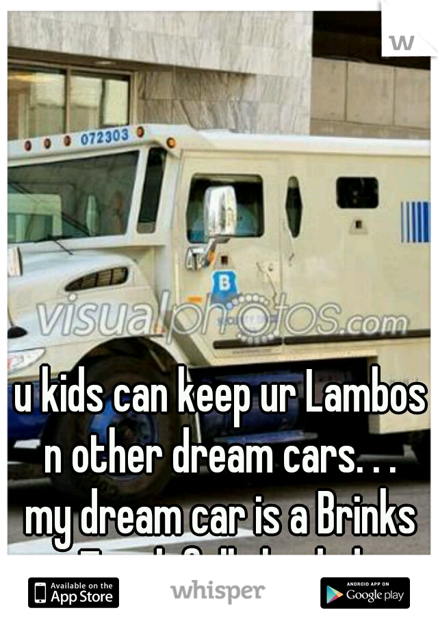 u kids can keep ur Lambos n other dream cars. . . 
my dream car is a Brinks Truck fully loaded 