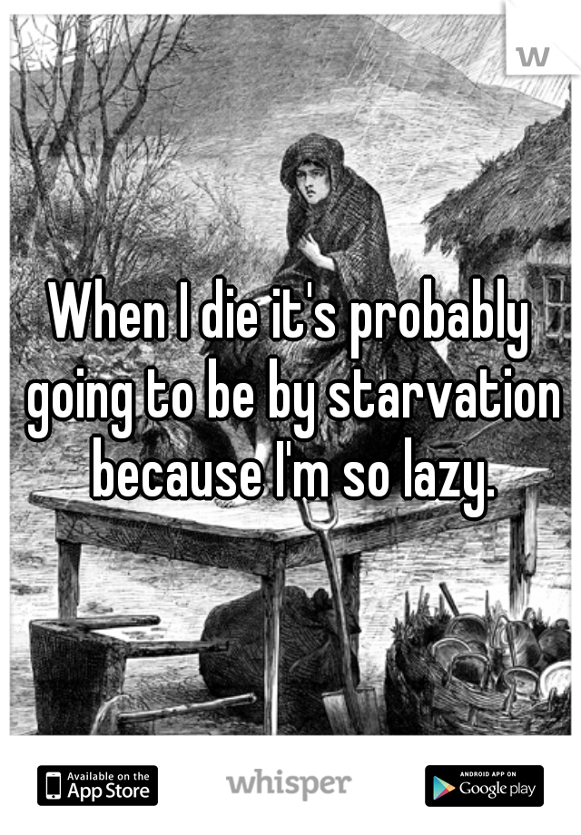 When I die it's probably going to be by starvation because I'm so lazy.