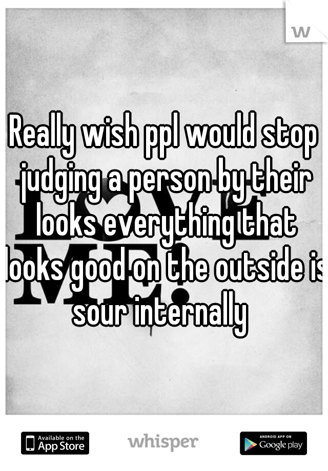 Really wish ppl would stop judging a person by their looks everything that looks good on the outside is sour internally  