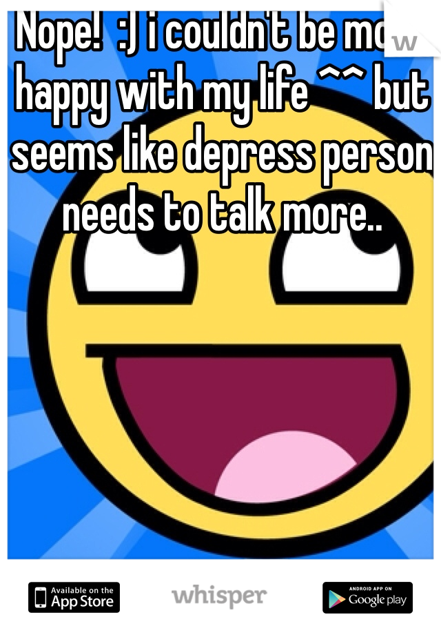 Nope!  :) i couldn't be more happy with my life ^^ but seems like depress person needs to talk more..