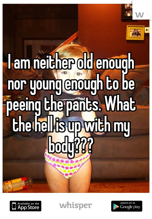 I am neither old enough nor young enough to be peeing the pants. What the hell is up with my body???