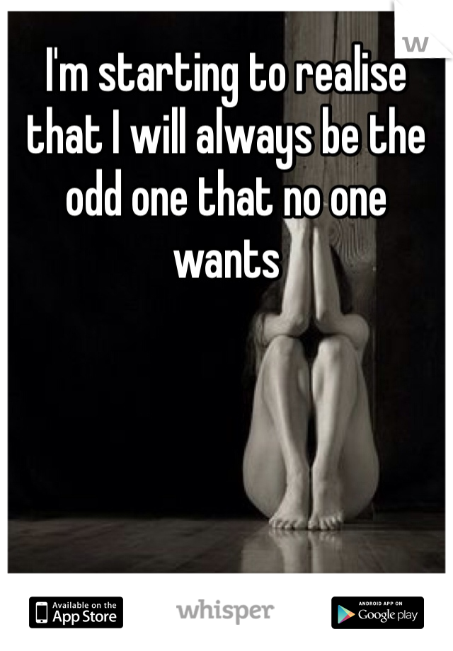 I'm starting to realise that I will always be the odd one that no one wants